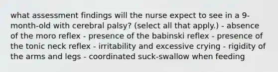 what assessment findings will the nurse expect to see in a 9-month-old with cerebral palsy? (select all that apply.) - absence of the moro reflex - presence of the babinski reflex - presence of the tonic neck reflex - irritability and excessive crying - rigidity of the arms and legs - coordinated suck-swallow when feeding