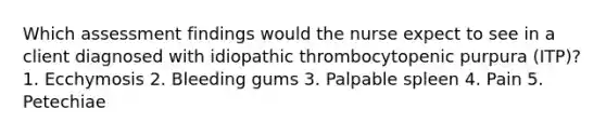 Which assessment findings would the nurse expect to see in a client diagnosed with idiopathic thrombocytopenic purpura (ITP)? 1. Ecchymosis 2. Bleeding gums 3. Palpable spleen 4. Pain 5. Petechiae