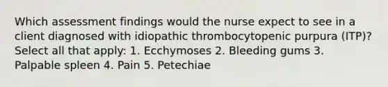 Which assessment findings would the nurse expect to see in a client diagnosed with idiopathic thrombocytopenic purpura (ITP)? Select all that apply: 1. Ecchymoses 2. Bleeding gums 3. Palpable spleen 4. Pain 5. Petechiae