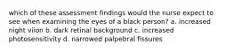 which of these assessment findings would the nurse expect to see when examining the eyes of a black person? a. increased night viion b. dark retinal background c. increased photosensitivity d. narrowed palpebral fissures