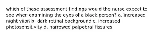 which of these assessment findings would the nurse expect to see when examining the eyes of a black person? a. increased night viion b. dark retinal background c. increased photosensitivity d. narrowed palpebral fissures