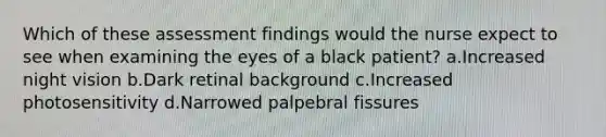 Which of these assessment findings would the nurse expect to see when examining the eyes of a black patient? a.Increased night vision b.Dark retinal background c.Increased photosensitivity d.Narrowed palpebral fissures