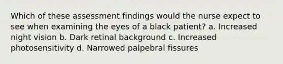 Which of these assessment findings would the nurse expect to see when examining the eyes of a black patient? a. Increased night vision b. Dark retinal background c. Increased photosensitivity d. Narrowed palpebral fissures