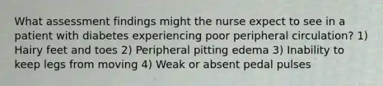 What assessment findings might the nurse expect to see in a patient with diabetes experiencing poor peripheral circulation? 1) Hairy feet and toes 2) Peripheral pitting edema 3) Inability to keep legs from moving 4) Weak or absent pedal pulses