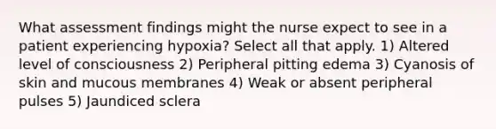 What assessment findings might the nurse expect to see in a patient experiencing hypoxia? Select all that apply. 1) Altered level of consciousness 2) Peripheral pitting edema 3) Cyanosis of skin and mucous membranes 4) Weak or absent peripheral pulses 5) Jaundiced sclera