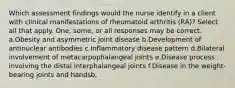 Which assessment findings would the nurse identify in a client with clinical manifestations of rheumatoid arthritis (RA)? Select all that apply. One, some, or all responses may be correct. a.Obesity and asymmetric joint disease b.Development of antinuclear antibodies c.Inflammatory disease pattern d.Bilateral involvement of metacarpophalangeal joints e.Disease process involving the distal interphalangeal joints f.Disease in the weight-bearing joints and handsb,