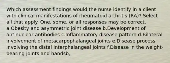 Which assessment findings would the nurse identify in a client with clinical manifestations of rheumatoid arthritis (RA)? Select all that apply. One, some, or all responses may be correct. a.Obesity and asymmetric joint disease b.Development of antinuclear antibodies c.Inflammatory disease pattern d.Bilateral involvement of metacarpophalangeal joints e.Disease process involving the distal interphalangeal joints f.Disease in the weight-bearing joints and handsb,