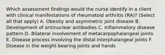 Which assessment findings would the nurse identify in a client with clinical manifestations of rheumatoid arthritis (RA)? (Select all that apply) A. Obesity and asymmetric joint disease B. Development of antinuclear antibodies C. Inflammatory disease pattern D. Bilateral involvement of metacarpophalangeal joints E. Disease process involving the distal interphalangeal joints F. Disease in the weight-bearing joints and hands