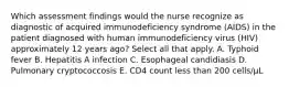 Which assessment findings would the nurse recognize as diagnostic of acquired immunodeficiency syndrome (AIDS) in the patient diagnosed with human immunodeficiency virus (HIV) approximately 12 years ago? Select all that apply. A. Typhoid fever B. Hepatitis A infection C. Esophageal candidiasis D. Pulmonary cryptococcosis E. CD4 count less than 200 cells/µL