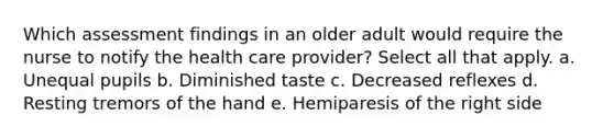 Which assessment findings in an older adult would require the nurse to notify the health care provider? Select all that apply. a. Unequal pupils b. Diminished taste c. Decreased reflexes d. Resting tremors of the hand e. Hemiparesis of the right side