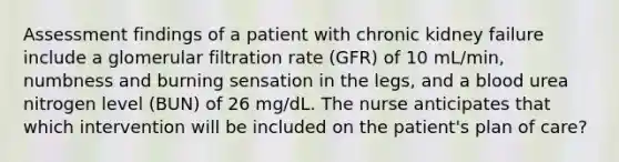 Assessment findings of a patient with chronic kidney failure include a glomerular filtration rate (GFR) of 10 mL/min, numbness and burning sensation in the legs, and a blood urea nitrogen level (BUN) of 26 mg/dL. The nurse anticipates that which intervention will be included on the patient's plan of care?