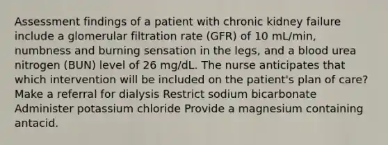 Assessment findings of a patient with chronic kidney failure include a glomerular filtration rate (GFR) of 10 mL/min, numbness and burning sensation in the legs, and a blood urea nitrogen (BUN) level of 26 mg/dL. The nurse anticipates that which intervention will be included on the patient's plan of care? Make a referral for dialysis Restrict sodium bicarbonate Administer potassium chloride Provide a magnesium containing antacid.