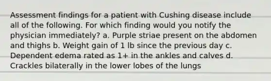 Assessment findings for a patient with Cushing disease include all of the following. For which finding would you notify the physician immediately? a. Purple striae present on the abdomen and thighs b. Weight gain of 1 lb since the previous day c. Dependent edema rated as 1+ in the ankles and calves d. Crackles bilaterally in the lower lobes of the lungs