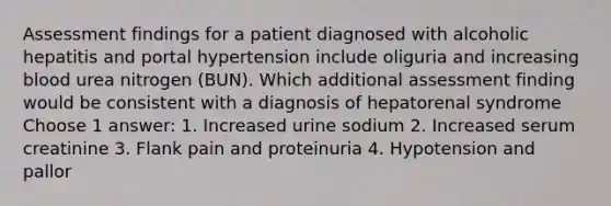 Assessment findings for a patient diagnosed with alcoholic hepatitis and portal hypertension include oliguria and increasing blood urea nitrogen (BUN). Which additional assessment finding would be consistent with a diagnosis of hepatorenal syndrome Choose 1 answer: 1. Increased urine sodium 2. Increased serum creatinine 3. Flank pain and proteinuria 4. Hypotension and pallor