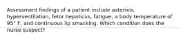 Assessment findings of a patient include asterixis, hyperventilation, fetor hepaticus, fatigue, a body temperature of 95° F, and continuous lip smacking. Which condition does the nurse suspect?