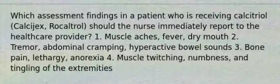 Which assessment findings in a patient who is receiving calcitriol (Calcijex, Rocaltrol) should the nurse immediately report to the healthcare provider? 1. Muscle aches, fever, dry mouth 2. Tremor, abdominal cramping, hyperactive bowel sounds 3. Bone pain, lethargy, anorexia 4. Muscle twitching, numbness, and tingling of the extremities