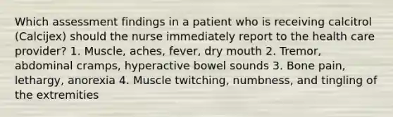 Which assessment findings in a patient who is receiving calcitrol (Calcijex) should the nurse immediately report to the health care provider? 1. Muscle, aches, fever, dry mouth 2. Tremor, abdominal cramps, hyperactive bowel sounds 3. Bone pain, lethargy, anorexia 4. Muscle twitching, numbness, and tingling of the extremities