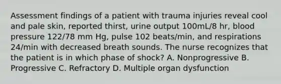 Assessment findings of a patient with trauma injuries reveal cool and pale skin, reported thirst, urine output 100mL/8 hr, blood pressure 122/78 mm Hg, pulse 102 beats/min, and respirations 24/min with decreased breath sounds. The nurse recognizes that the patient is in which phase of shock? A. Nonprogressive B. Progressive C. Refractory D. Multiple organ dysfunction