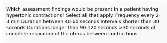 Which assessment findings would be present in a patient having hypertonic contractions? Select all that apply. Frequency every 2-3 min Duration between 40-60 seconds Intervals shorter than 30 seconds Durations longer than 90-120 seconds >30 seconds of complete relaxation of the uterus between contractions