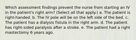 Which assessment findings prevent the nurse from starting an IV in the patient's right arm? (Select all that apply.) a. The patient is right-handed. b. The IV pole will be on the left side of the bed. c. The patient has a dialysis fistula in the right arm. d. The patient has right-sided paralysis after a stroke. e. The patient had a right mastectomy 6 years ago.