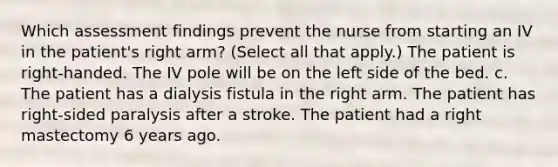 Which assessment findings prevent the nurse from starting an IV in the patient's right arm? (Select all that apply.) The patient is right-handed. The IV pole will be on the left side of the bed. c. The patient has a dialysis fistula in the right arm. The patient has right-sided paralysis after a stroke. The patient had a right mastectomy 6 years ago.