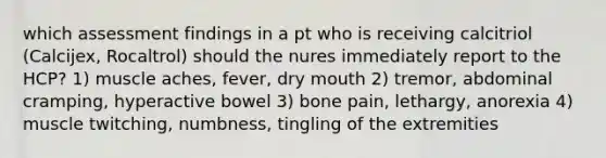 which assessment findings in a pt who is receiving calcitriol (Calcijex, Rocaltrol) should the nures immediately report to the HCP? 1) muscle aches, fever, dry mouth 2) tremor, abdominal cramping, hyperactive bowel 3) bone pain, lethargy, anorexia 4) muscle twitching, numbness, tingling of the extremities