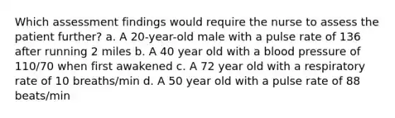 Which assessment findings would require the nurse to assess the patient further? a. A 20-year-old male with a pulse rate of 136 after running 2 miles b. A 40 year old with a <a href='https://www.questionai.com/knowledge/kD0HacyPBr-blood-pressure' class='anchor-knowledge'>blood pressure</a> of 110/70 when first awakened c. A 72 year old with a respiratory rate of 10 breaths/min d. A 50 year old with a pulse rate of 88 beats/min