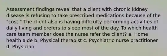 Assessment findings reveal that a client with chronic kidney disease is refusing to take prescribed medications because of the "cost." The client also is having difficulty performing activities of daily living and prefers to sleep most of the day. To which health care team member does the nurse refer the client? a. Home health aide b. Physical therapist c. Psychiatric nurse practitioner d. Physician