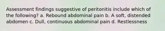 Assessment findings suggestive of peritonitis include which of the following? a. Rebound abdominal pain b. A soft, distended abdomen c. Dull, continuous abdominal pain d. Restlessness