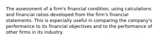 The assessment of a firm's financial condition, using calculations and financial ratios developed from the firm's financial statements. This is especially useful in comparing the company's performance to its financial objectives and to the performance of other firms in its industry.