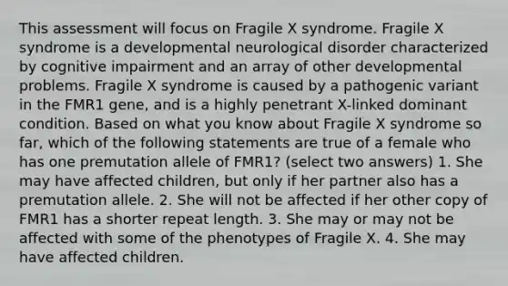 This assessment will focus on Fragile X syndrome. Fragile X syndrome is a developmental neurological disorder characterized by cognitive impairment and an array of other developmental problems. Fragile X syndrome is caused by a pathogenic variant in the FMR1 gene, and is a highly penetrant X-linked dominant condition. Based on what you know about Fragile X syndrome so far, which of the following statements are true of a female who has one premutation allele of FMR1? (select two answers) 1. She may have affected children, but only if her partner also has a premutation allele. 2. She will not be affected if her other copy of FMR1 has a shorter repeat length. 3. She may or may not be affected with some of the phenotypes of Fragile X. 4. She may have affected children.