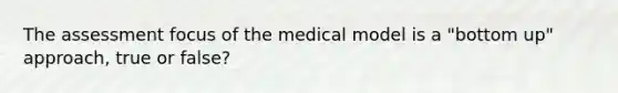 The assessment focus of the medical model is a "bottom up" approach, true or false?