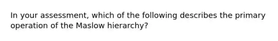 In your assessment, which of the following describes the primary operation of the Maslow hierarchy?