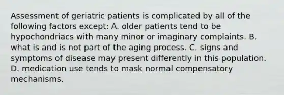 Assessment of geriatric patients is complicated by all of the following factors except: A. older patients tend to be hypochondriacs with many minor or imaginary complaints. B. what is and is not part of the aging process. C. signs and symptoms of disease may present differently in this population. D. medication use tends to mask normal compensatory mechanisms.