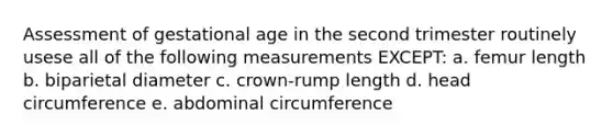 Assessment of gestational age in the second trimester routinely usese all of the following measurements EXCEPT: a. femur length b. biparietal diameter c. crown-rump length d. head circumference e. abdominal circumference