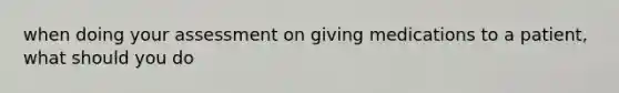 when doing your assessment on giving medications to a patient, what should you do