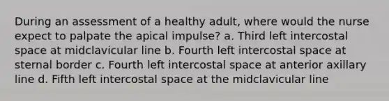 During an assessment of a healthy adult, where would the nurse expect to palpate the apical impulse? a. Third left intercostal space at midclavicular line b. Fourth left intercostal space at sternal border c. Fourth left intercostal space at anterior axillary line d. Fifth left intercostal space at the midclavicular line