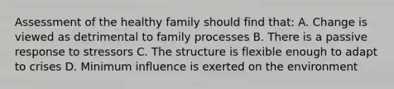 Assessment of the healthy family should find that: A. Change is viewed as detrimental to family processes B. There is a passive response to stressors C. The structure is flexible enough to adapt to crises D. Minimum influence is exerted on the environment