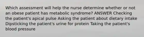 Which assessment will help the nurse determine whether or not an obese patient has metabolic syndrome? ANSWER Checking the patient's apical pulse Asking the patient about dietary intake Dipsticking the patient's urine for protein Taking the patient's <a href='https://www.questionai.com/knowledge/kD0HacyPBr-blood-pressure' class='anchor-knowledge'>blood pressure</a>