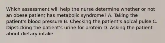 Which assessment will help the nurse determine whether or not an obese patient has metabolic syndrome? A. Taking the patient's blood pressure B. Checking the patient's apical pulse C. Dipsticking the patient's urine for protein D. Asking the patient about dietary intake