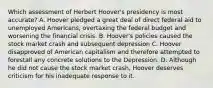 Which assessment of Herbert Hoover's presidency is most accurate? A. Hoover pledged a great deal of direct federal aid to unemployed Americans, overtaxing the federal budget and worsening the financial crisis. B. Hoover's policies caused the stock market crash and subsequent depression C. Hoover disapproved of American capitalism and therefore attempted to forestall any concrete solutions to the Depression. D. Although he did not cause the stock market crash, Hoover deserves criticism for his inadequate response to it.