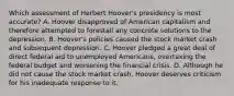 Which assessment of Herbert Hoover's presidency is most accurate? A. Hoover disapproved of American capitalism and therefore attempted to forestall any concrete solutions to the depression. B. Hoover's policies caused the stock market crash and subsequent depression. C. Hoover pledged a great deal of direct federal aid to unemployed Americans, overtaxing the federal budget and worsening the financial crisis. D. Although he did not cause the stock market crash, Hoover deserves criticism for his inadequate response to it.