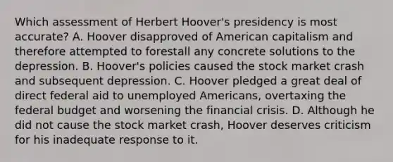 Which assessment of Herbert Hoover's presidency is most accurate? A. Hoover disapproved of American capitalism and therefore attempted to forestall any concrete solutions to the depression. B. Hoover's policies caused the stock market crash and subsequent depression. C. Hoover pledged a great deal of direct federal aid to unemployed Americans, overtaxing the federal budget and worsening the financial crisis. D. Although he did not cause the stock market crash, Hoover deserves criticism for his inadequate response to it.