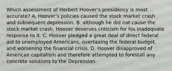 Which assessment of Herbert Hoover's presidency is most accurate? A. Hoover's policies caused the stock market crash and subsequent depression. B. although he did not cause the stock market crash, Hoover deserves criticism for his inadequate response to it. C. Hoover pledged a great deal of direct federal aid to unemployed Americans, overtaxing the federal budget, and worsening the financial crisis. D. Hoover disapproved of American capitalism and therefore attempted to forestall any concrete solutions to the Depression.