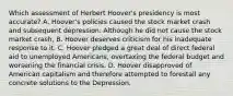 Which assessment of Herbert Hoover's presidency is most accurate? A. Hoover's policies caused the stock market crash and subsequent depression. Although he did not cause the stock market crash, B. Hoover deserves criticism for his inadequate response to it. C. Hoover pledged a great deal of direct federal aid to unemployed Americans, overtaxing the federal budget and worsening the financial crisis. D. Hoover disapproved of American capitalism and therefore attempted to forestall any concrete solutions to the Depression.