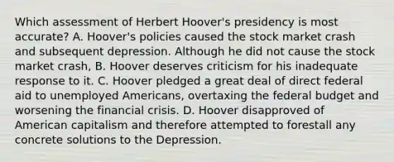 Which assessment of Herbert Hoover's presidency is most accurate? A. Hoover's policies caused the stock market crash and subsequent depression. Although he did not cause the stock market crash, B. Hoover deserves criticism for his inadequate response to it. C. Hoover pledged a great deal of direct federal aid to unemployed Americans, overtaxing the federal budget and worsening the financial crisis. D. Hoover disapproved of American capitalism and therefore attempted to forestall any concrete solutions to the Depression.