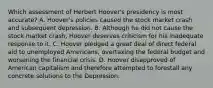 Which assessment of Herbert Hoover's presidency is most accurate? A. Hoover's policies caused the stock market crash and subsequent depression. B. Although he did not cause the stock market crash, Hoover deserves criticism for his inadequate response to it. C. Hoover pledged a great deal of direct federal aid to unemployed Americans, overtaxing the federal budget and worsening the financial crisis. D. Hoover disapproved of American capitalism and therefore attempted to forestall any concrete solutions to the Depression.