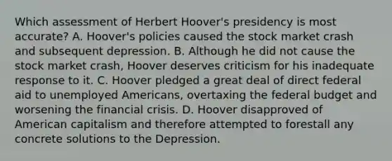 Which assessment of Herbert Hoover's presidency is most accurate? A. Hoover's policies caused the stock market crash and subsequent depression. B. Although he did not cause the stock market crash, Hoover deserves criticism for his inadequate response to it. C. Hoover pledged a great deal of direct federal aid to unemployed Americans, overtaxing <a href='https://www.questionai.com/knowledge/kS29NErBPI-the-federal-budget' class='anchor-knowledge'>the federal budget</a> and worsening the financial crisis. D. Hoover disapproved of American capitalism and therefore attempted to forestall any concrete solutions to the Depression.