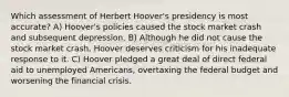 Which assessment of Herbert Hoover's presidency is most accurate? A) Hoover's policies caused the stock market crash and subsequent depression. B) Although he did not cause the stock market crash, Hoover deserves criticism for his inadequate response to it. C) Hoover pledged a great deal of direct federal aid to unemployed Americans, overtaxing the federal budget and worsening the financial crisis.