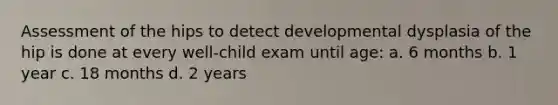 Assessment of the hips to detect developmental dysplasia of the hip is done at every well-child exam until age: a. 6 months b. 1 year c. 18 months d. 2 years